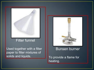 Filter funnel

Used together with a filter        Bunsen burner
paper to filter mixtures of
solids and liquids.           To provide a flame for
                              heating.
 