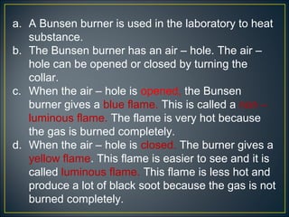 a. A Bunsen burner is used in the laboratory to heat
   substance.
b. The Bunsen burner has an air – hole. The air –
   hole can be opened or closed by turning the
   collar.
c. When the air – hole is opened, the Bunsen
   burner gives a blue flame. This is called a non –
   luminous flame. The flame is very hot because
   the gas is burned completely.
d. When the air – hole is closed. The burner gives a
   yellow flame. This flame is easier to see and it is
   called luminous flame. This flame is less hot and
   produce a lot of black soot because the gas is not
   burned completely.
 