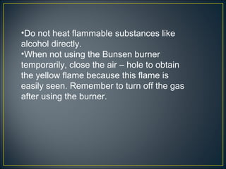 •Do not heat flammable substances like
alcohol directly.
•When not using the Bunsen burner
temporarily, close the air – hole to obtain
the yellow flame because this flame is
easily seen. Remember to turn off the gas
after using the burner.
 