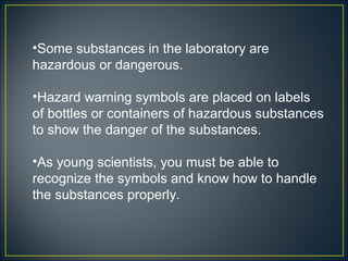•Some substances in the laboratory are
hazardous or dangerous.

•Hazard warning symbols are placed on labels
of bottles or containers of hazardous substances
to show the danger of the substances.

•As young scientists, you must be able to
recognize the symbols and know how to handle
the substances properly.
 