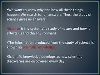 •We want to know why and how all these things
happen. We search for an answers. Thus, the study of
science gives us answers.

•Science is the systematic study of nature and how it
affects us and the environment.

•The information produced from the study of science is
known as scientific knowledge.

•Scientific knowledge develops as new scientific
discoveries are discovered every day.
 