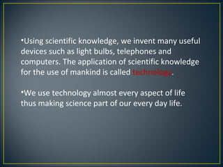•Using scientific knowledge, we invent many useful
devices such as light bulbs, telephones and
computers. The application of scientific knowledge
for the use of mankind is called technology.

•We use technology almost every aspect of life
thus making science part of our every day life.
 