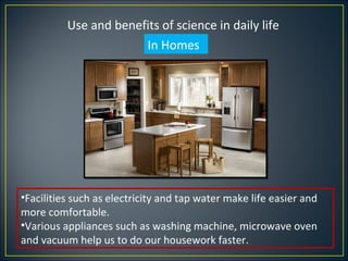 Use and benefits of science in daily life
                       In Homes




•Facilities such as electricity and tap water make life easier and
more comfortable.
•Various appliances such as washing machine, microwave oven
and vacuum help us to do our housework faster.
 
