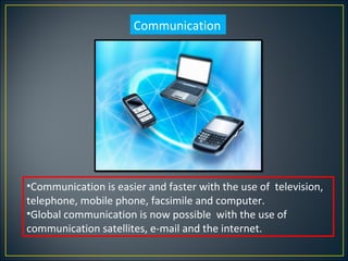 Communication




•Communication is easier and faster with the use of television,
telephone, mobile phone, facsimile and computer.
•Global communication is now possible with the use of
communication satellites, e-mail and the internet.
 