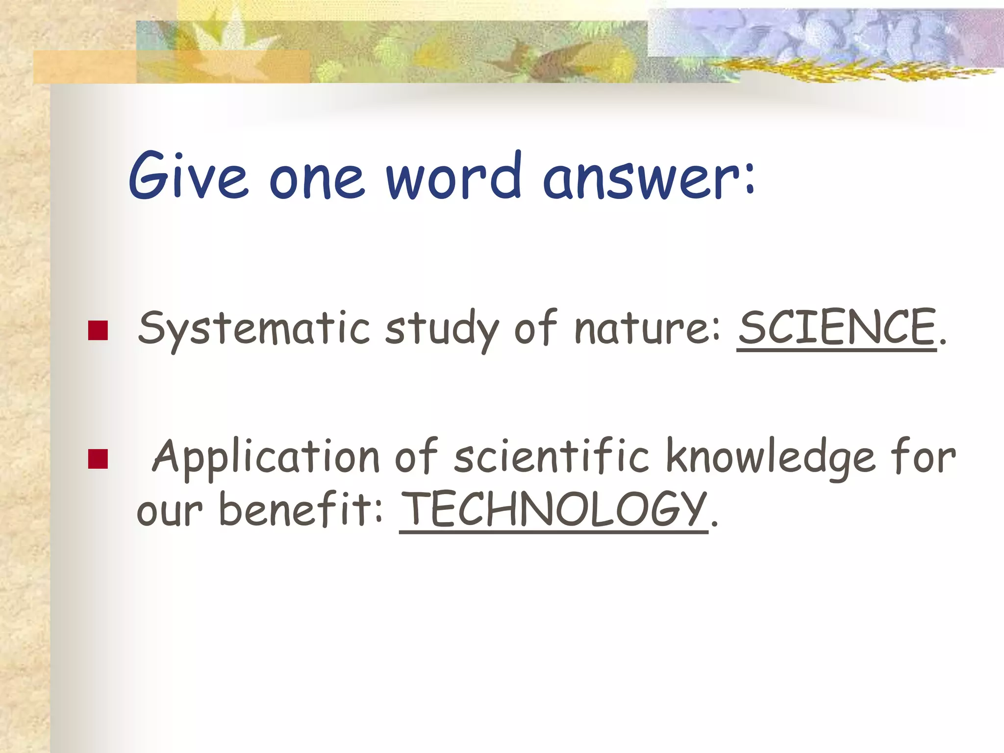 Give one word answer:
 Systematic study of nature: .
 Application of scientific knowledge for
our benefit: .
 