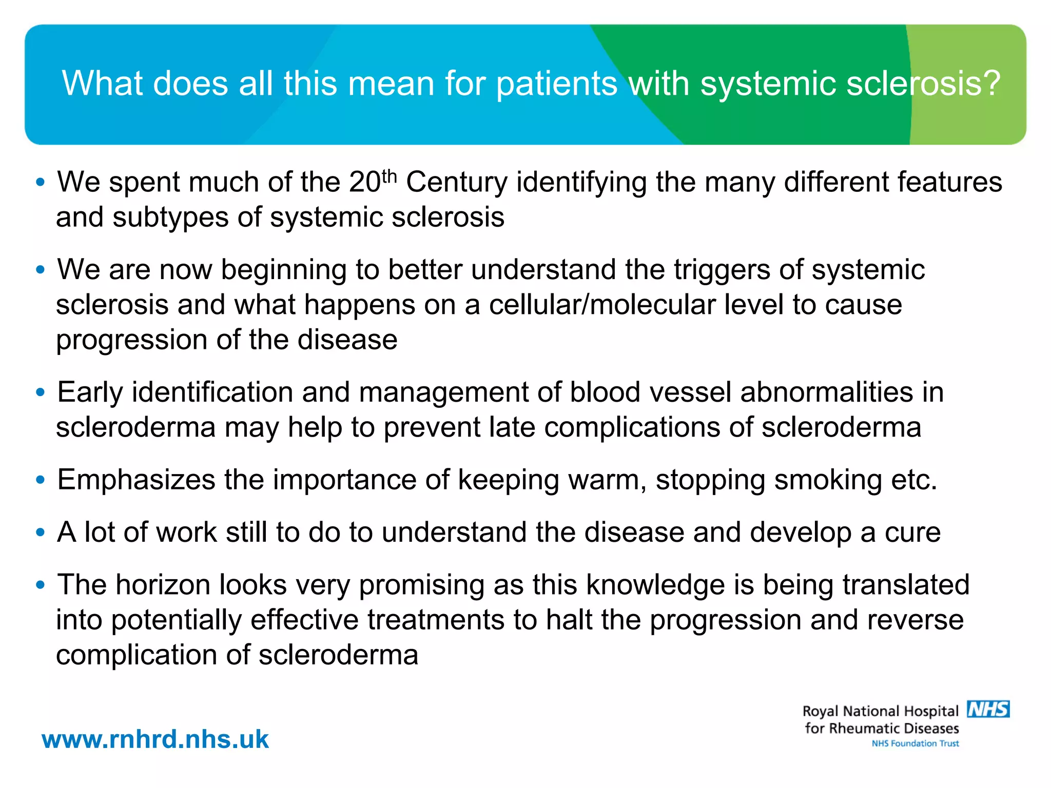 •  We spent much of the 20th Century identifying the many different features
and subtypes of systemic sclerosis
•  We are now beginning to better understand the triggers of systemic
sclerosis and what happens on a cellular/molecular level to cause
progression of the disease
•  Early identification and management of blood vessel abnormalities in
scleroderma may help to prevent late complications of scleroderma
•  Emphasizes the importance of keeping warm, stopping smoking etc.
•  A lot of work still to do to understand the disease and develop a cure
•  The horizon looks very promising as this knowledge is being translated
into potentially effective treatments to halt the progression and reverse
complication of scleroderma
www.rnhrd.nhs.uk
What does all this mean for patients with systemic sclerosis?
 