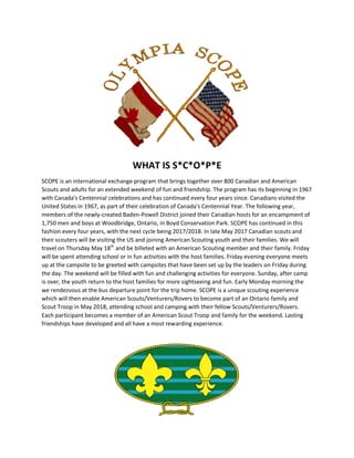 WHAT IS S*C*O*P*E
SCOPE is an international exchange program that brings together over 800 Canadian and American
Scouts and adults for an extended weekend of fun and friendship. The program has its beginning in 1967
with Canada's Centennial celebrations and has continued every four years since. Canadians visited the
United States in 1967, as part of their celebration of Canada's Centennial Year. The following year,
members of the newly-created Baden-Powell District joined their Canadian hosts for an encampment of
1,750 men and boys at Woodbridge, Ontario, in Boyd Conservation Park. SCOPE has continued in this
fashion every four years, with the next cycle being 2017/2018. In late May 2017 Canadian scouts and
their scouters will be visiting the US and joining American Scouting youth and their families. We will
travel on Thursday May 18th
and be billeted with an American Scouting member and their family. Friday
will be spent attending school or in fun activities with the host families. Friday evening everyone meets
up at the campsite to be greeted with campsites that have been set up by the leaders on Friday during
the day. The weekend will be filled with fun and challenging activities for everyone. Sunday, after camp
is over, the youth return to the host families for more sightseeing and fun. Early Monday morning the
we rendezvous at the bus departure point for the trip home. SCOPE is a unique scouting experience
which will then enable American Scouts/Venturers/Rovers to become part of an Ontario family and
Scout Troop in May 2018, attending school and camping with their fellow Scouts/Venturers/Rovers.
Each participant becomes a member of an American Scout Troop and family for the weekend. Lasting
friendships have developed and all have a most rewarding experience.
 