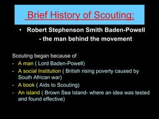 Brief History of Scouting:
• Robert Stephenson Smith Baden-Powell
- the man behind the movement
Scouting began because of :
- A man ( Lord Baden-Powell)
- A social Institution ( British rising poverty caused by
South African war)
- A book ( Aids to Scouting)
- An island ( Brown Sea Island- where an idea was tested
and found effective)
 