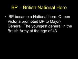 BP : British National Hero
• BP became a National hero. Queen
Victoria promoted BP to Major-
General. The youngest general in the
British Army at the age of 43
 