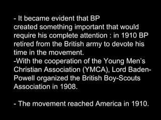 - It became evident that BP
created something important that would
require his complete attention : in 1910 BP
retired from the British army to devote his
time in the movement.
-With the cooperation of the Young Men’s
Christian Association (YMCA), Lord Baden-
Powell organized the British Boy-Scouts
Association in 1908.
- The movement reached America in 1910.
 