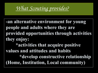 What Scouting provides?
-an alternative environment for young
people and adults where they are
provided opportunities through activities
they enjoy:
*activities that acquire positive
values and attitudes and habits
*develop constructive relationship
(Home, Institution, Local community)
 