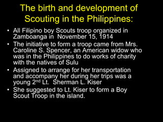 The birth and development of
Scouting in the Philippines:
• All Filipino boy Scouts troop organized in
Zamboanga in November 15, 1914
• The initiative to form a troop came from Mrs.
Caroline S. Spencer, an American widow who
was in the Philippines to do works of charity
with the natives of Sulu
• Assigned to arrange for her transportation
and accompany her during her trips was a
young 2nd Lt. Sherman L. Kiser
• She suggested to Lt. Kiser to form a Boy
Scout Troop in the island.
 