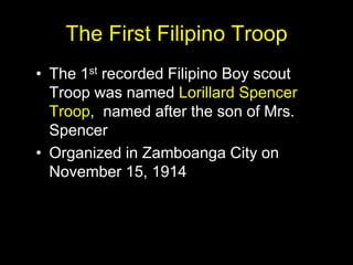 The First Filipino Troop
• The 1st recorded Filipino Boy scout
Troop was named Lorillard Spencer
Troop, named after the son of Mrs.
Spencer
• Organized in Zamboanga City on
November 15, 1914
 