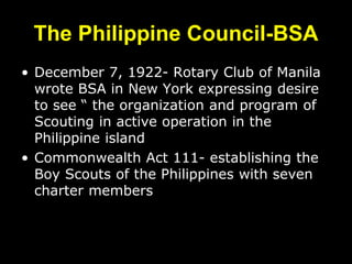 The Philippine Council-BSA
• December 7, 1922- Rotary Club of Manila
wrote BSA in New York expressing desire
to see “ the organization and program of
Scouting in active operation in the
Philippine island
• Commonwealth Act 111- establishing the
Boy Scouts of the Philippines with seven
charter members
 