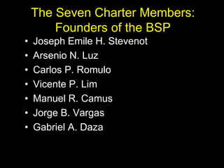 The Seven Charter Members:
Founders of the BSP
• Joseph Emile H. Stevenot
• Arsenio N. Luz
• Carlos P. Romulo
• Vicente P. Lim
• Manuel R. Camus
• Jorge B. Vargas
• Gabriel A. Daza
 