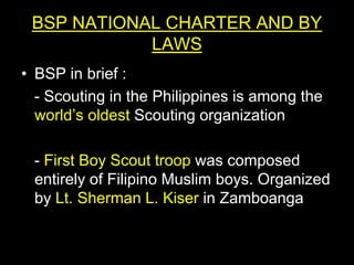BSP NATIONAL CHARTER AND BY
LAWS
• BSP in brief :
- Scouting in the Philippines is among the
world’s oldest Scouting organization
- First Boy Scout troop was composed
entirely of Filipino Muslim boys. Organized
by Lt. Sherman L. Kiser in Zamboanga
 