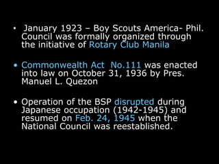 • January 1923 – Boy Scouts America- Phil.
Council was formally organized through
the initiative of Rotary Club Manila
• Commonwealth Act No.111 was enacted
into law on October 31, 1936 by Pres.
Manuel L. Quezon
• Operation of the BSP disrupted during
Japanese occupation (1942-1945) and
resumed on Feb. 24, 1945 when the
National Council was reestablished.
 