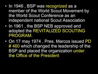 • In 1946 , BSP was recognized as a
member of the World Scout Movement by
the World Scout Conference as an
independent national Scout Association
• In 1961 , the BSP NEB approved and
adopted the REVITALIZED SCOUTING
PROGRAM.
• On 17 may 1974 , Pres. Marcos issued PD
# 460 which changed the leadership of the
BSP and placed the organization under
the Office of the President
 