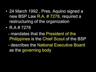 • 24 March 1992 , Pres. Aquino signed a
new BSP Law R.A. # 7278, required a
restructuring of the organization
• R.A # 7278
- mandates that the President of the
Philippines is the Chief Scout of the BSP
- describes the National Executive Board
as the governing body
 