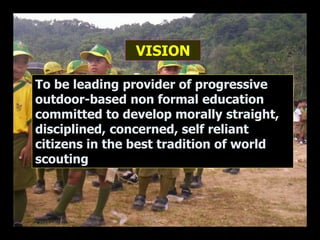 VISION
To be leading provider of progressive
outdoor-based non formal education
committed to develop morally straight,
disciplined, concerned, self reliant
citizens in the best tradition of world
scouting
 