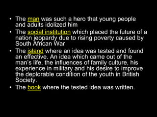 • The man was such a hero that young people
and adults idolized him
• The social institution which placed the future of a
nation jeopardy due to rising poverty caused by
South African War
• The island where an idea was tested and found
an effective. An idea which came out of the
man’s life, the influences of family culture, his
experience in military and his desire to improve
the deplorable condition of the youth in British
Society.
• The book where the tested idea was written.
 