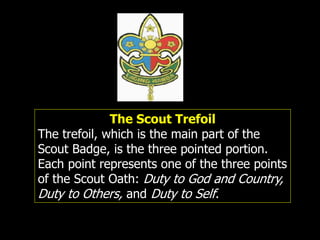 The Scout Trefoil
The trefoil, which is the main part of the
Scout Badge, is the three pointed portion.
Each point represents one of the three points
of the Scout Oath: Duty to God and Country,
Duty to Others, and Duty to Self.
 