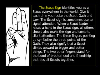 The Scout Sign identifies you as a
Scout everywhere in the world. Give it
each time you recite the Scout Oath and
Law. The Scout sign is sometimes use to
signal attention. When a Scout leader
raises a hand in the Scout sign, all others
should also make the sign and come to
silent attention. The three fingers pointing
up symbolize the three points of the
Oath. They also signify that a Scout
climbs upward to bigger and better
things. The two other fingers stand for
the bond of brotherhood and friendship
that ties all Scouts together.
 