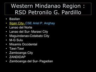 Western Mindanao Region :
RSD Petronilo G. Pardillo
• Basilan
• Iligan City- CSE Ariel P. Anghay
• Lanao del Norte
• Lanao del Sur- Marawi City
• Maguindanao-Cotabato City
• M-G Sulu
• Misamis Occidental
• Tawi-Tawi
• Zamboanga City
• ZANDIDAP
• Zamboanga del Sur- Pagadian
 