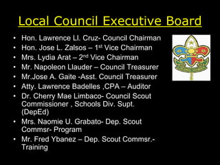Local Council Executive Board
• Hon. Lawrence Ll. Cruz- Council Chairman
• Hon. Jose L. Zalsos – 1st Vice Chairman
• Mrs. Lydia Arat – 2nd Vice Chairman
• Mr. Napoleon Llauder – Council Treasurer
• Mr.Jose A. Gaite -Asst. Council Treasurer
• Atty. Lawrence Badelles ,CPA – Auditor
• Dr. Cherry Mae Limbaco- Council Scout
Commissioner , Schools Div. Supt.
(DepEd)
• Mrs. Naomie U. Grabato- Dep. Scout
Commsr- Program
• Mr. Fred Ybanez – Dep. Scout Commsr.-
Training
 