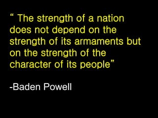 “ The strength of a nation
does not depend on the
strength of its armaments but
on the strength of the
character of its people”
-Baden Powell
 
