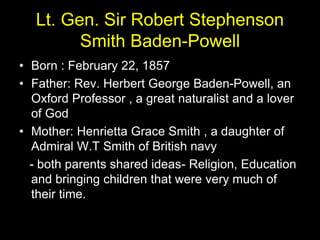 Lt. Gen. Sir Robert Stephenson
Smith Baden-Powell
• Born : February 22, 1857
• Father: Rev. Herbert George Baden-Powell, an
Oxford Professor , a great naturalist and a lover
of God
• Mother: Henrietta Grace Smith , a daughter of
Admiral W.T Smith of British navy
- both parents shared ideas- Religion, Education
and bringing children that were very much of
their time.
 