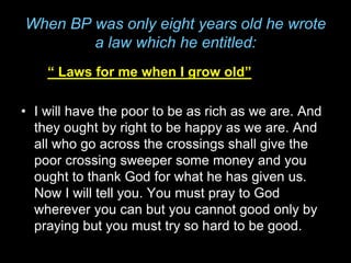 When BP was only eight years old he wrote
a law which he entitled:
“ Laws for me when I grow old”
• I will have the poor to be as rich as we are. And
they ought by right to be happy as we are. And
all who go across the crossings shall give the
poor crossing sweeper some money and you
ought to thank God for what he has given us.
Now I will tell you. You must pray to God
wherever you can but you cannot good only by
praying but you must try so hard to be good.
 