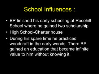 School Influences :
• BP finished his early schooling at Rosehill
School where he gained two scholarship
• High School-Charter house
• During his spare time he practiced
woodcraft in the early woods. There BP
gained an education that became infinite
value to him without knowing it.
 