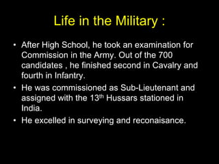 Life in the Military :
• After High School, he took an examination for
Commission in the Army. Out of the 700
candidates , he finished second in Cavalry and
fourth in Infantry.
• He was commissioned as Sub-Lieutenant and
assigned with the 13th Hussars stationed in
India.
• He excelled in surveying and reconaisance.
 