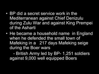 • BP did a secret service work in the
Mediterranean against Chief Denizulu
during Zulu War and against King Prempei
of the Asharti
• He became a household name in England
when he defended the small town of
Mafeking in a 217 days Mafeking seige
during the Boer wars
- British Army led by BP- 1,251 soldiers
against 9,000 well equipped Boers
 