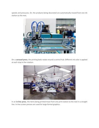 speeds and pressures. Or, the products being decorated are automatically moved from one ink
station to the next.
On a ​carousel press​, the printing beds rotate around a central hub. Different ink color is applied
at each stop in the rotation.
In an ​in-line press​, the items being printed move from one print station to the next in a straight
line. In-line screen presses are used for large-format graphics.
 