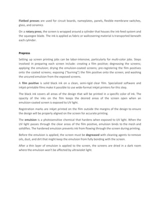 Flatbed presses are used for circuit boards, nameplates, panels, flexible membrane switches,
glass, and ceramics
On a ​rotary press​, the screen is wrapped around a cylinder that houses the ink-feed system and
the squeegee blade. The ink is applied as fabric or wallcovering material is transported beneath
each cylinder.
Prepress
Setting up screen printing jobs can be labor-intensive, particularly for multi-color jobs. Steps
involved in preparing each screen include: creating a film positive; degreasing the screens;
applying the emulsion; drying the emulsion-coated screens; pre-registering the film positives
onto the coated screens; exposing (“burning”) the film positive onto the screen; and washing
the uncured emulsion from the exposed screens.
A ​film positive is solid black ink on a clean, semi-rigid clear film. Specialized software and
inkjet-printable films make it possible to use wide-format inkjet printers for this step.
The black ink covers all areas of the design that will be printed in a specific color of ink. The
opacity of the inks on the film keeps the desired areas of the screen open when an
emulsion-coated screen is exposed to UV light.
Registration marks are inkjet printed on the film outside the margins of the design to ensure
the design will be properly aligned on the screen for accurate printing.
The ​emulsion is a photosensitive chemical that hardens when exposed to UV light. When the
UV light passes through the clear areas of the film positive, emulsion binds to the mesh and
solidifies. The hardened emulsion prevents ink from flowing through the screen during printing.
Before the emulsion is applied, the screen must be ​degreased ​with cleaning agents to remove
oils, dust, and dirt that might keep the emulsion from fully bonding with the screen.
After a thin layer of emulsion is applied to the screen, the screens are dried in a dark room
where the emulsion won’t be affected by ultraviolet light.
 