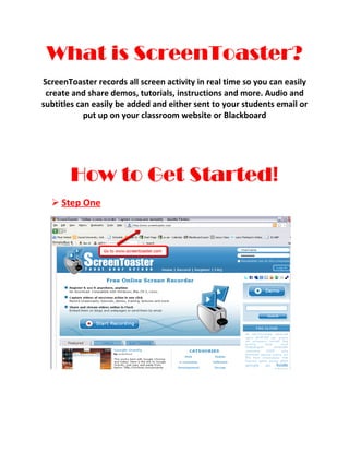 What is ScreenToaster?
ScreenToaster records all screen activity in real time so you can easily
 create and share demos, tutorials, instructions and more. Audio and
subtitles can easily be added and either sent to your students email or
            put up on your classroom website or Blackboard




       How to Get Started!
   Step One
 