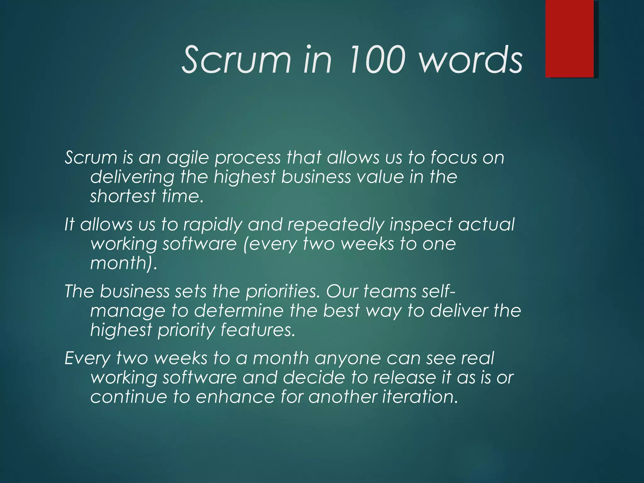 Scrum in 100 words
Scrum is an agile process that allows us to focus on
delivering the highest business value in the
shortest time.
It allows us to rapidly and repeatedly inspect actual
working software (every two weeks to one
month).
The business sets the priorities. Our teams self-
manage to determine the best way to deliver the
highest priority features.
Every two weeks to a month anyone can see real
working software and decide to release it as is or
continue to enhance for another iteration.
 