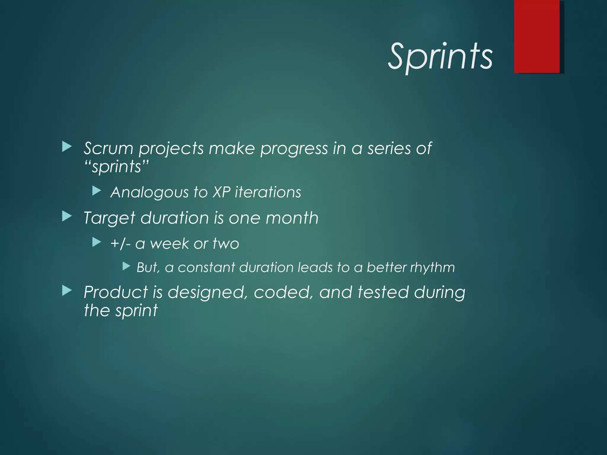 Sprints
 Scrum projects make progress in a series of
“sprints”
 Analogous to XP iterations
 Target duration is one month
 +/- a week or two
 But, a constant duration leads to a better rhythm
 Product is designed, coded, and tested during
the sprint
 