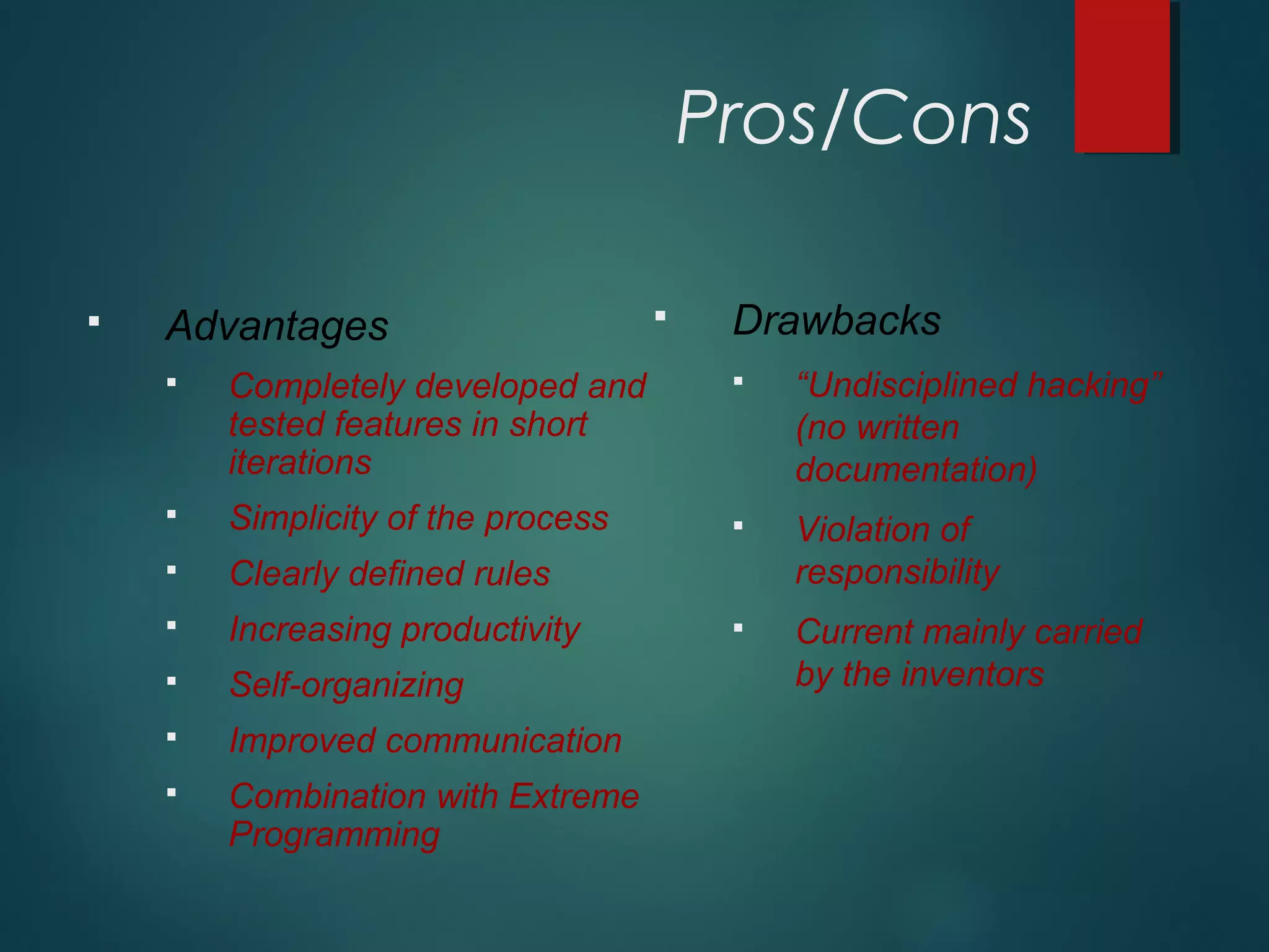 Pros/Cons
 Advantages
 Completely developed and
tested features in short
iterations
 Simplicity of the process
 Clearly defined rules
 Increasing productivity
 Self-organizing
 Improved communication
 Combination with Extreme
Programming
 Drawbacks
 “Undisciplined hacking”
(no written
documentation)
 Violation of
responsibility
 Current mainly carried
by the inventors
 