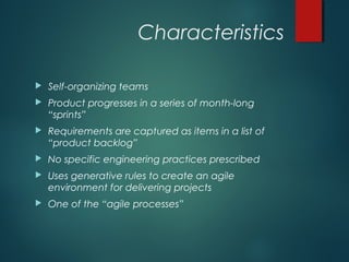 Characteristics
 Self-organizing teams
 Product progresses in a series of month-long
“sprints”
 Requirements are captured as items in a list of
“product backlog”
 No specific engineering practices prescribed
 Uses generative rules to create an agile
environment for delivering projects
 One of the “agile processes”
 