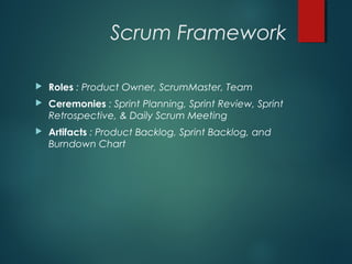 Scrum Framework
 Roles : Product Owner, ScrumMaster, Team
 Ceremonies : Sprint Planning, Sprint Review, Sprint
Retrospective, & Daily Scrum Meeting
 Artifacts : Product Backlog, Sprint Backlog, and
Burndown Chart
 