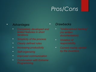 Pros/Cons
 Advantages
 Completely developed and
tested features in short
iterations
 Simplicity of the process
 Clearly defined rules
 Increasing productivity
 Self-organizing
 Improved communication
 Combination with Extreme
Programming
 Drawbacks
 “Undisciplined hacking”
(no written
documentation)
 Violation of
responsibility
 Current mainly carried
by the inventors
 
