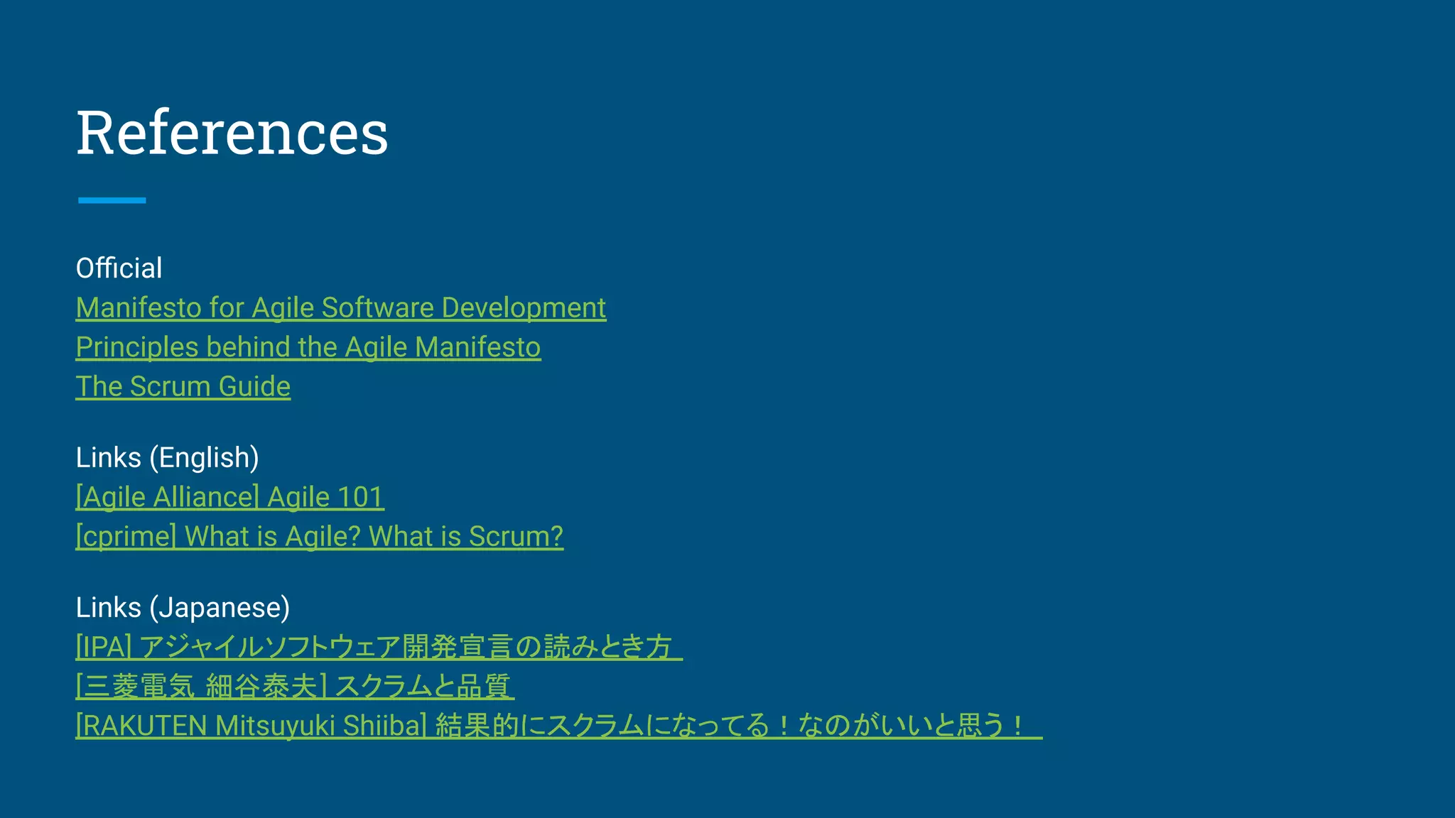 References
Oﬃcial
Manifesto for Agile Software Development
Principles behind the Agile Manifesto
The Scrum Guide
Links (English)
[Agile Alliance] Agile 101
[cprime] What is Agile? What is Scrum?
Links (Japanese)
[IPA] アジャイルソフトウェア開発宣言の読みとき方
[三菱電気 細谷泰夫] スクラムと品質
[RAKUTEN Mitsuyuki Shiiba] 結果的にスクラムになってる！なのがいいと思う！
 