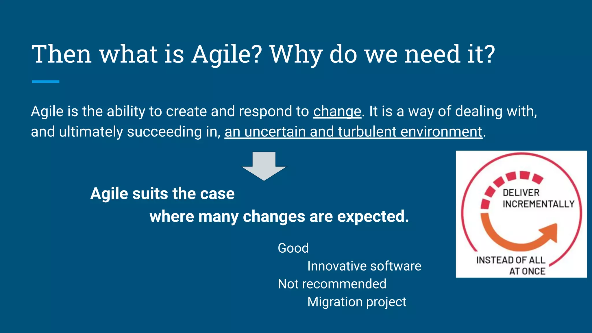 Then what is Agile? Why do we need it?
Agile is the ability to create and respond to change. It is a way of dealing with,
and ultimately succeeding in, an uncertain and turbulent environment.
Agile suits the case
where many changes are expected.
Good
Innovative software
Not recommended
Migration project
 