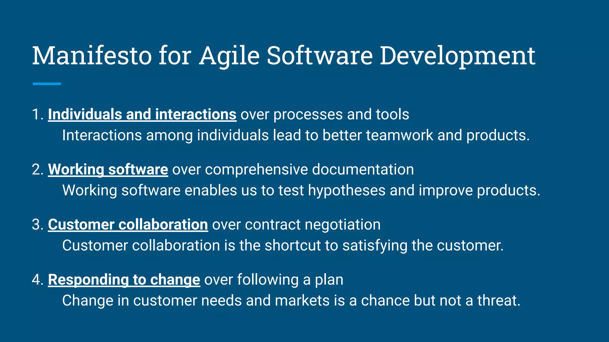 Manifesto for Agile Software Development
1. Individuals and interactions over processes and tools
Interactions among individuals lead to better teamwork and products.
2. Working software over comprehensive documentation
Working software enables us to test hypotheses and improve products.
3. Customer collaboration over contract negotiation
Customer collaboration is the shortcut to satisfying the customer.
4. Responding to change over following a plan
Change in customer needs and markets is a chance but not a threat.
 