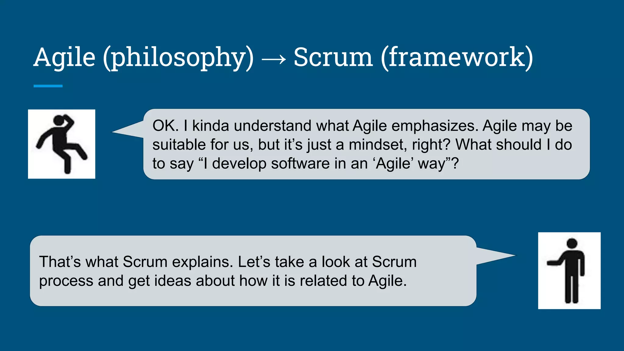 Agile (philosophy) → Scrum (framework)
OK. I kinda understand what Agile emphasizes. Agile may be
suitable for us, but it’s just a mindset, right? What should I do
to say “I develop software in an ‘Agile’ way”?
That’s what Scrum explains. Let’s take a look at Scrum
process and get ideas about how it is related to Agile.
 