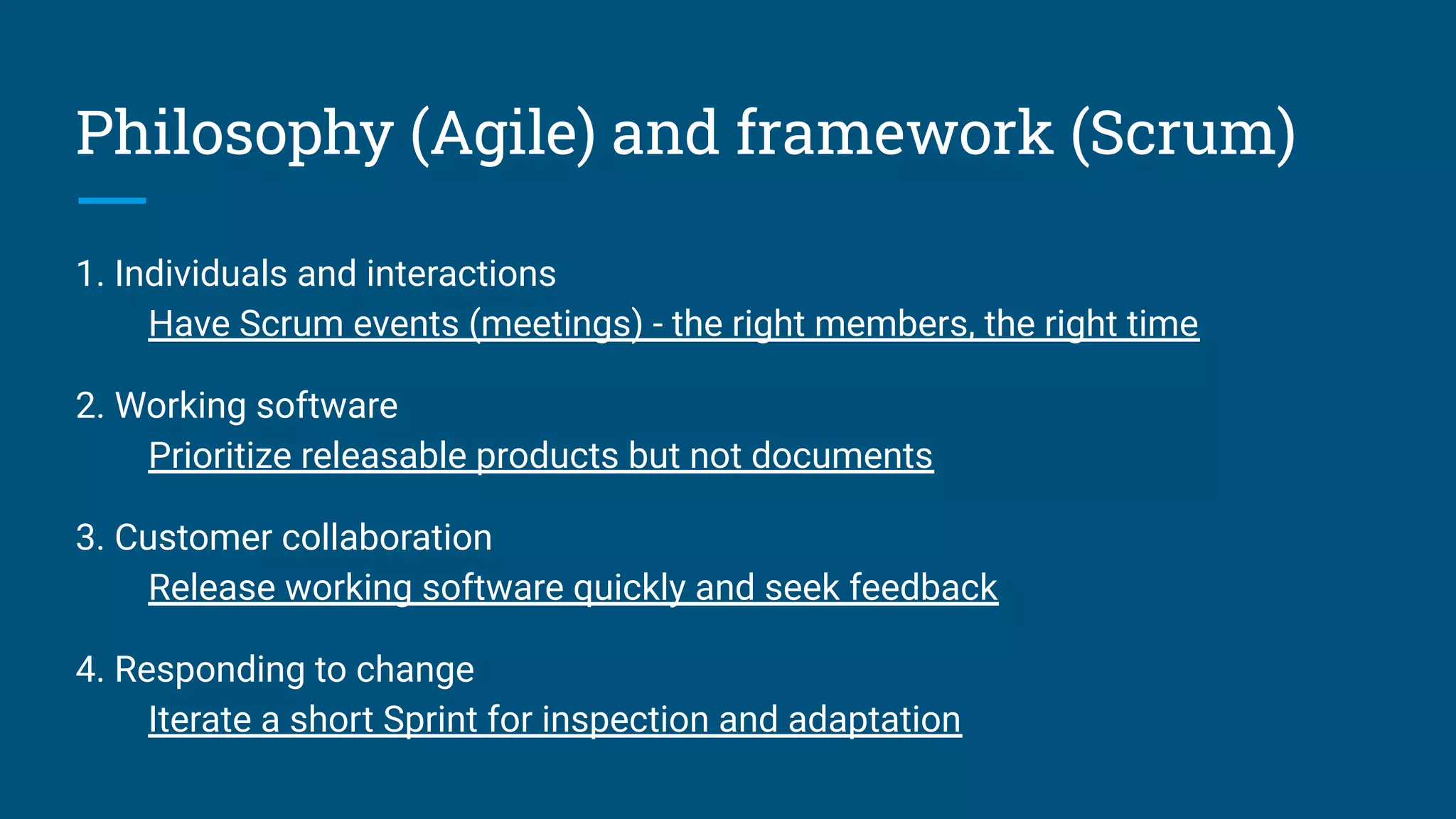 Philosophy (Agile) and framework (Scrum)
1. Individuals and interactions
Have Scrum events (meetings) - the right members, the right time
2. Working software
Prioritize releasable products but not documents
3. Customer collaboration
Release working software quickly and seek feedback
4. Responding to change
Iterate a short Sprint for inspection and adaptation
 