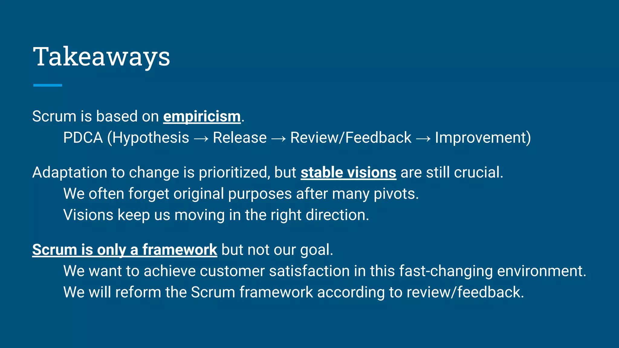 Takeaways
Scrum is based on empiricism.
PDCA (Hypothesis → Release → Review/Feedback → Improvement)
Adaptation to change is prioritized, but stable visions are still crucial.
We often forget original purposes after many pivots.
Visions keep us moving in the right direction.
Scrum is only a framework but not our goal.
We want to achieve customer satisfaction in this fast-changing environment.
We will reform the Scrum framework according to review/feedback.
 